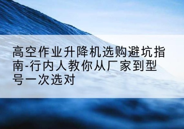 商州升降平台厂家-高空作业升降机选购避坑指南-行内人教你从厂家到型号一次选对