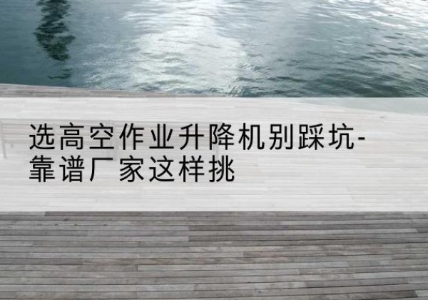 商州剪叉式升降机厂家-选高空作业升降机别踩坑-靠谱厂家这样挑