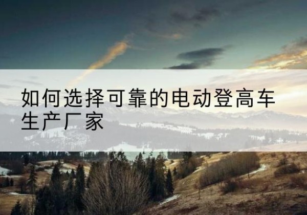 商州电动登高车厂家-如何选择可靠的电动登高车生产厂家