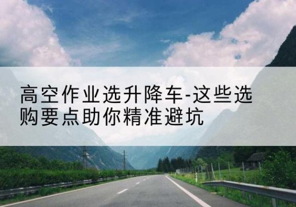商州升降车厂家-高空作业选升降车-这些选购要点助你*避坑