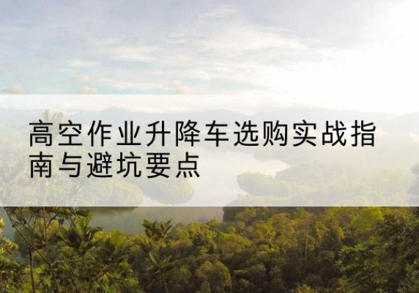商州升降车怎么选-高空作业升降车选购实战指南与避坑要点