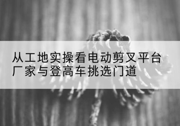 商州电动剪叉升降平台厂家-从工地实操看电动剪叉平台厂家与登高车挑选门道