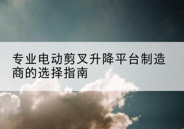 商州电动剪叉升降平台厂家-专业电动剪叉升降平台制造商的选择指南