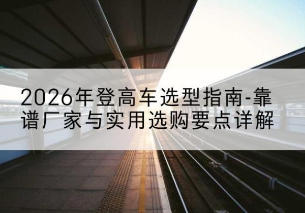 商州登高车厂家推荐-2026年登高车选型指南-靠谱厂家与实用选购要点详解